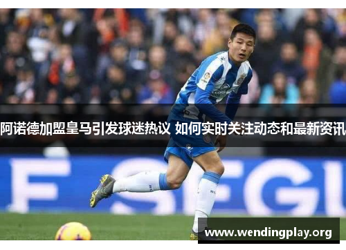 阿诺德加盟皇马引发球迷热议 如何实时关注动态和最新资讯 阿诺德加盟皇马引发球迷热议 如何实时关注动态和最新资讯