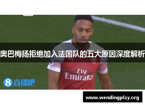 奥巴梅扬拒绝加入法国队的五大原因深度解析 奥巴梅扬拒绝加入法国队的五大原因深度解析