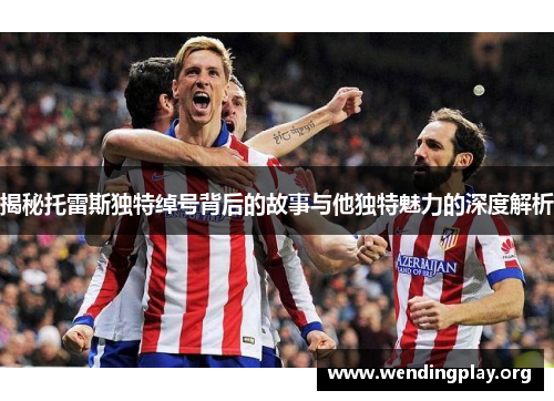 揭秘托雷斯独特绰号背后的故事与他独特魅力的深度解析 揭秘托雷斯独特绰号背后的故事与他独特魅力的深度解析